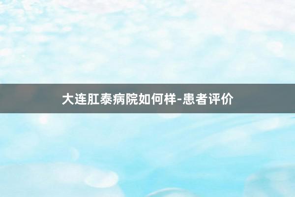 大连肛泰病院如何样-患者评价