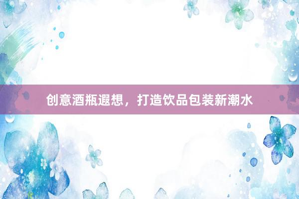 创意酒瓶遐想，打造饮品包装新潮水