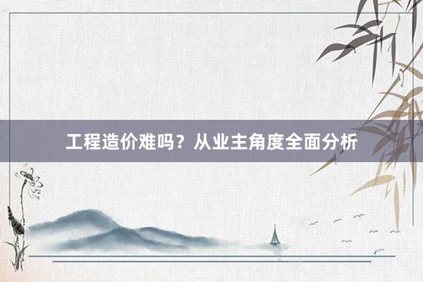 工程造价难吗？从业主角度全面分析