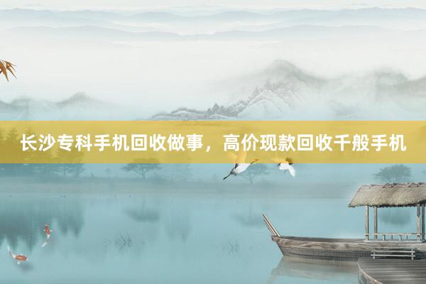 长沙专科手机回收做事，高价现款回收千般手机